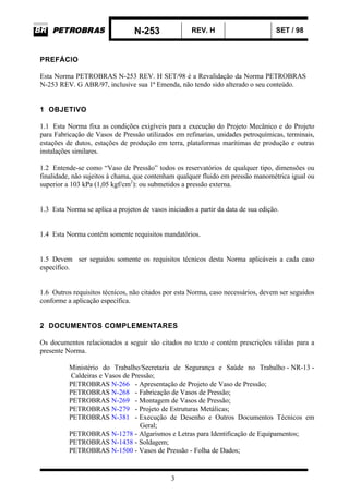 N-253 REV. H SET / 98
3
PREFÁCIO
Esta Norma PETROBRAS N-253 REV. H SET/98 é a Revalidação da Norma PETROBRAS
N-253 REV. G ABR/97, inclusive sua 1ª Emenda, não tendo sido alterado o seu conteúdo.
1 OBJETIVO
1.1 Esta Norma fixa as condições exigíveis para a execução do Projeto Mecânico e do Projeto
para Fabricação de Vasos de Pressão utilizados em refinarias, unidades petroquímicas, terminais,
estações de dutos, estações de produção em terra, plataformas marítimas de produção e outras
instalações similares.
1.2 Entende-se como “Vaso de Pressão” todos os reservatórios de qualquer tipo, dimensões ou
finalidade, não sujeitos à chama, que contenham qualquer fluido em pressão manométrica igual ou
superior a 103 kPa (1,05 kgf/cm2
): ou submetidos a pressão externa.
1.3 Esta Norma se aplica a projetos de vasos iniciados a partir da data de sua edição.
1.4 Esta Norma contém somente requisitos mandatórios.
1.5 Devem ser seguidos somente os requisitos técnicos desta Norma aplicáveis a cada caso
específico.
1.6 Outros requisitos técnicos, não citados por esta Norma, caso necessários, devem ser seguidos
conforme a aplicação específica.
2 DOCUMENTOS COMPLEMENTARES
Os documentos relacionados a seguir são citados no texto e contém prescrições válidas para a
presente Norma.
Ministério do Trabalho/Secretaria de Segurança e Saúde no Trabalho - NR-13 -
Caldeiras e Vasos de Pressão;
PETROBRAS N-266 - Apresentação de Projeto de Vaso de Pressão;
PETROBRAS N-268 - Fabricação de Vasos de Pressão;
PETROBRAS N-269 - Montagem de Vasos de Pressão;
PETROBRAS N-279 - Projeto de Estruturas Metálicas;
PETROBRAS N-381 - Execução de Desenho e Outros Documentos Técnicos em
Geral;
PETROBRAS N-1278 - Algarismos e Letras para Identificação de Equipamentos;
PETROBRAS N-1438 - Soldagem;
PETROBRAS N-1500 - Vasos de Pressão - Folha de Dados;
 