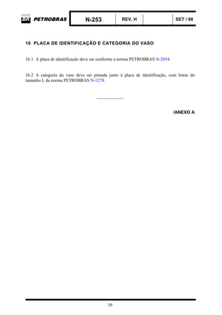 N-253 REV. H SET / 98
39
16 PLACA DE IDENTIFICAÇÃO E CATEGORIA DO VASO
16.1 A placa de identificação deve ser conforme a norma PETROBRAS N-2054.
16.2 A categoria do vaso deve ser pintada junto à placa de identificação, com letras do
tamanho I, da norma PETROBRAS N-1278.
____________
/ANEXO A
 