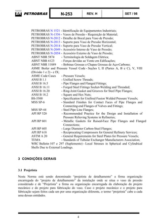 N-253 REV. H SET / 98
4
PETROBRAS N 1521 - Identificação de Equipamentos Industriais;
PETROBRAS N-1556 - Vasos de Pressão - Requisição de Material;
PETROBRAS N-2012 - Detalhe de Bocal para Vaso de Pressão;
PETROBRAS N-2013 - Suporte para Vaso de Pressão Horizontal;
PETROBRAS N-2014 - Suporte para Vaso de Pressão Vertical;
PETROBRAS N-2049 - Acessório Interno de Vaso de Pressão;
PETROBRAS N-2054 - Acessório Externo de Vaso de Pressão;
ABNT NBR 5874 - Terminologia de Soldagem Elétrica;
ABNT NBR 6123 - Forças devidas ao Vento em Edificações;
ABNT NBR 11889 - Bobinas Grossas e Chapas Grossas de Aço-Carbono;
ASME Boiler and Pressure Vessel Code - Seções I, II (Partes A, B e C), V, VIII
(Divisão 1 e 2) - e IX;
ASME Code Cases - Pressure Vessels;
ANSI B 1.1 - Unified Screw Threads;
ANSI B 16.5 - Pipe Flanges and Flanged Fittings;
ANSI B 16.11 - Forged Steel Fittings Socket-Welding and Threaded;
ANSI B 16.20 - Ring-Joint Gasket and Grooves for Steel Pipe Flanges;
ANSI B 18.2 - Square and Hex Nuts;
BS-5500 - Specification for Unifired Fusion Welded Pressure Vessels;
MSS SP-6 - Standard Finishes for Contact Faces of Pipe Flanges and
Connecting-end Flanges of Valves and Fittings;
MSS SP-44 - Steel Pipe Line Flanges;
API RP 520 - Recommended Practice for the Design and Installation of
Pressure Relieving Systems in Refineries;
API RP 601 - Metallic Gaskets for Raised-Face Pipe Flanges and Flanged
Connections;
API RP 605 - Large Diameter Carbon-Steel Flanges;
API RP 618 - Reciprocating Compressors for General Refinery Services;
ASTM A 20 - General Requirements for Steel Plates for Pressure Vessels;
TEMA - Standards of Tubular Exchanger Manufacturers Association;
WRC Bulletin 107 e 297 (Suplemento) - Local Stresses in Spherical and Cylindrical
Shells Due to External Loadings.
3 CONDIÇÕES GERAIS
3.1 Projetista
Nesta Norma está sendo denominado “projetista de detalhamento” a firma organização
encarregada do “projeto de detalhamento” da instalação onde se situa o vaso de pressão
considerado e de “Projetista” a firma ou organização encarregada da elaboração do projeto
mecânico e do projeto para fabricação do vaso. Caso o projeto mecânico e o projeto para
fabricação sejam feitos cada um por uma organização diferente, o termo “projetista” cabe a cada
uma dessas entidades.
 