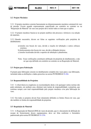 N-253 REV. H SET / 98
5
3.2 Projeto Mecânico
3.2.1 O projeto mecânico consiste basicamente no dimensionamento mecânico estrutural do vaso
de pressão. Exceto quando expressamente especificado em contrário no contrato ou na
“Requisição de Material” do vaso esse projeto deve incluir todos os itens que se aplica.
3.2.2 O projeto mecânico baseia-se no projeto analítico (de processo e térmico) e na seleção
de materiais.
3.2.3 Quando necessário, devem ser feitas as seguintes verificações pelo projetista de
detalhamento:
a) tensões nos bocais do vaso, devido a reações de tubulação e outros esforços
externos;
b) deslocamentos dos bocais do vaso, devido a dilatação térmica;
c) tensões localizadas devido a suportes de tubulação e plataformas.
Nota: Essas verificações constituem atribuição do projetista de detalhamento, a não
ser que seja definido em contrário no contrato ou na Requisição de Material.
3.3 Projeto para Fabricação
O projeto para fabricação consiste no detalhamento completo dos vasos para a sua fabricação,
incluindo todas as definições e dados prescritos na norma PETROBRAS N-266.
3.4 Responsabilidade do Projetista
3.4.1 A observância às exigências ou recomendações desta e de quaisquer outras normas não
pode entretanto, em nenhum caso, diminuir nem isentar de responsabilidade o projetista, que
continua sempre com total responsabilidade pelo projeto mecânico e/ou pela fabricação do
vaso.
3.4.2 Em todos os projetos devem ficar claramente definidos os limites físicos do vaso, que
são também os limites de responsabilidade do projetista.
3.5 Requisição de Material
3.5.1 A Requisição de Material (RM) de vasos de pressão, que é o documento de definição do
escopo de fornecimento desses equipamentos, deve ser feita conforme o formulário
padronizado pela norma PETROBRAS N-1556.
 