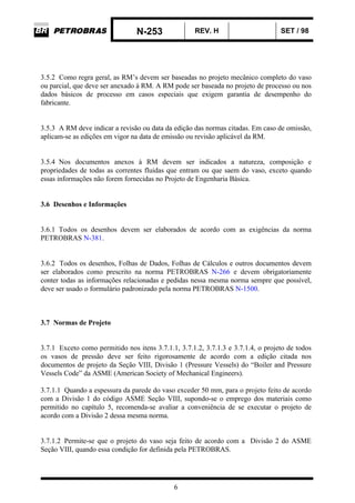 N-253 REV. H SET / 98
6
3.5.2 Como regra geral, as RM’s devem ser baseadas no projeto mecânico completo do vaso
ou parcial, que deve ser anexado à RM. A RM pode ser baseada no projeto de processo ou nos
dados básicos de processo em casos especiais que exigem garantia de desempenho do
fabricante.
3.5.3 A RM deve indicar a revisão ou data da edição das normas citadas. Em caso de omissão,
aplicam-se as edições em vigor na data de emissão ou revisão aplicável da RM.
3.5.4 Nos documentos anexos à RM devem ser indicados a natureza, composição e
propriedades de todas as correntes fluidas que entram ou que saem do vaso, exceto quando
essas informações não forem fornecidas no Projeto de Engenharia Básica.
3.6 Desenhos e Informações
3.6.1 Todos os desenhos devem ser elaborados de acordo com as exigências da norma
PETROBRAS N-381.
3.6.2 Todos os desenhos, Folhas de Dados, Folhas de Cálculos e outros documentos devem
ser elaborados como prescrito na norma PETROBRAS N-266 e devem obrigatoriamente
conter todas as informações relacionadas e pedidas nessa mesma norma sempre que possível,
deve ser usado o formulário padronizado pela norma PETROBRAS N-1500.
3.7 Normas de Projeto
3.7.1 Exceto como permitido nos itens 3.7.1.1, 3.7.1.2, 3.7.1.3 e 3.7.1.4, o projeto de todos
os vasos de pressão deve ser feito rigorosamente de acordo com a edição citada nos
documentos de projeto da Seção VIII, Divisão 1 (Pressure Vessels) do “Boiler and Pressure
Vessels Code” da ASME (American Society of Mechanical Engineers).
3.7.1.1 Quando a espessura da parede do vaso exceder 50 mm, para o projeto feito de acordo
com a Divisão 1 do código ASME Seção VIII, supondo-se o emprego dos materiais como
permitido no capítulo 5, recomenda-se avaliar a conveniência de se executar o projeto de
acordo com a Divisão 2 dessa mesma norma.
3.7.1.2 Permite-se que o projeto do vaso seja feito de acordo com a Divisão 2 do ASME
Seção VIII, quando essa condição for definida pela PETROBRAS.
 