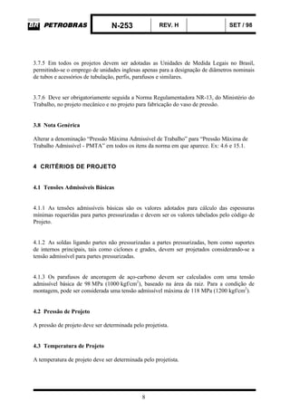 N-253 REV. H SET / 98
8
3.7.5 Em todos os projetos devem ser adotadas as Unidades de Medida Legais no Brasil,
permitindo-se o emprego de unidades inglesas apenas para a designação de diâmetros nominais
de tubos e acessórios de tubulação, perfis, parafusos e similares.
3.7.6 Deve ser obrigatoriamente seguida a Norma Regulamentadora NR-13, do Ministério do
Trabalho, no projeto mecânico e no projeto para fabricação do vaso de pressão.
3.8 Nota Genérica
Alterar a denominação “Pressão Máxima Admissível de Trabalho” para “Pressão Máxima de
Trabalho Admissível - PMTA” em todos os itens da norma em que aparece. Ex: 4.6 e 15.1.
4 CRITÉRIOS DE PROJETO
4.1 Tensões Admissíveis Básicas
4.1.1 As tensões admissíveis básicas são os valores adotados para cálculo das espessuras
mínimas requeridas para partes pressurizadas e devem ser os valores tabelados pelo código de
Projeto.
4.1.2 As soldas ligando partes não pressurizadas a partes pressurizadas, bem como suportes
de internos principais, tais como ciclones e grades, devem ser projetados considerando-se a
tensão admissível para partes pressurizadas.
4.1.3 Os parafusos de ancoragem de aço-carbono devem ser calculados com uma tensão
admissível básica de 98 MPa (1000 kgf/cm2
), baseado na área da raiz. Para a condição de
montagem, pode ser considerada uma tensão admissível máxima de 118 MPa (1200 kgf/cm2
).
4.2 Pressão de Projeto
A pressão de projeto deve ser determinada pelo projetista.
4.3 Temperatura de Projeto
A temperatura de projeto deve ser determinada pelo projetista.
 
