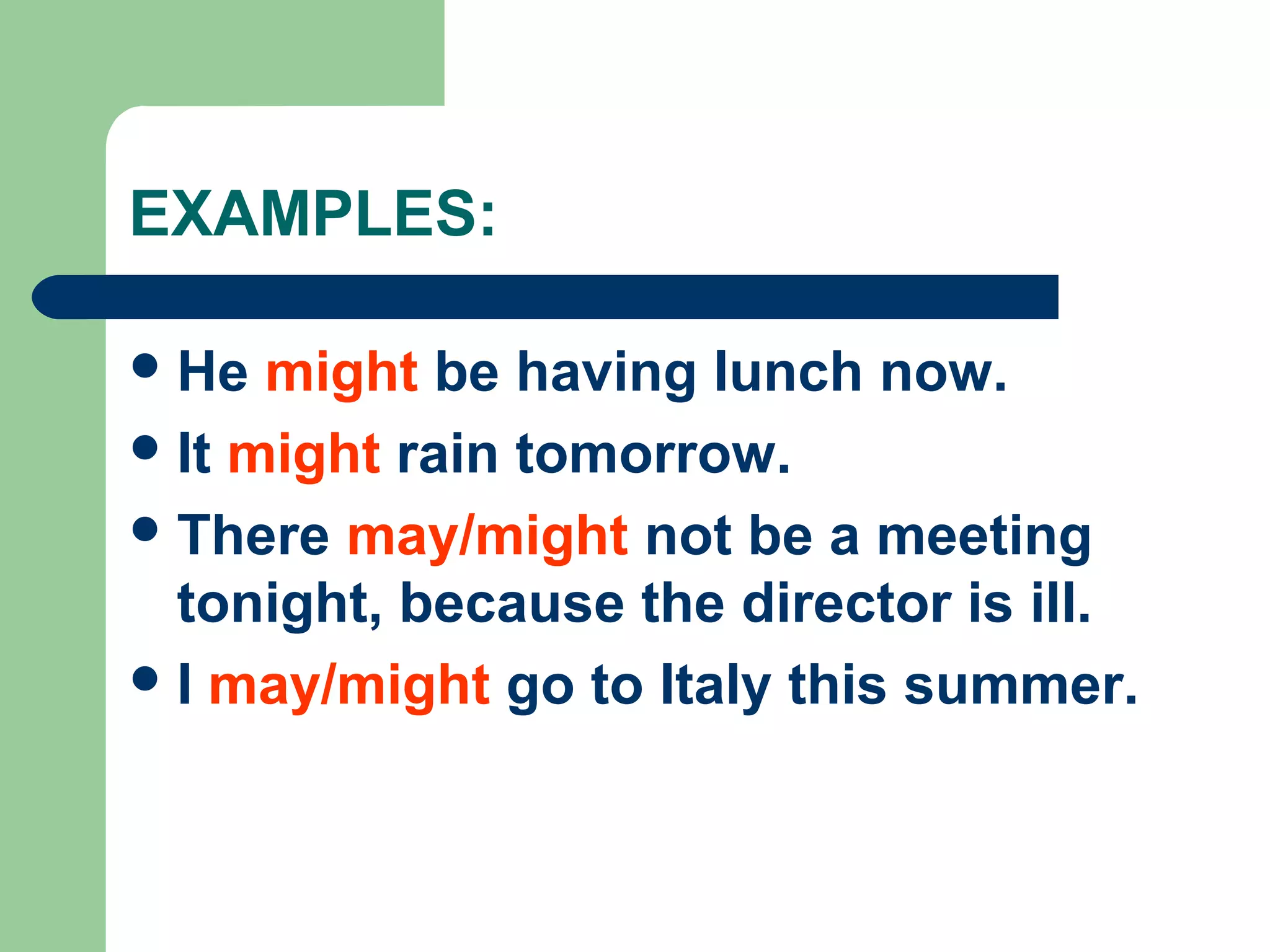 EXAMPLES:
He might be having lunch now.
It might rain tomorrow.
There may/might not be a meeting
tonight, because the director is ill.
I may/might go to Italy this summer.
 