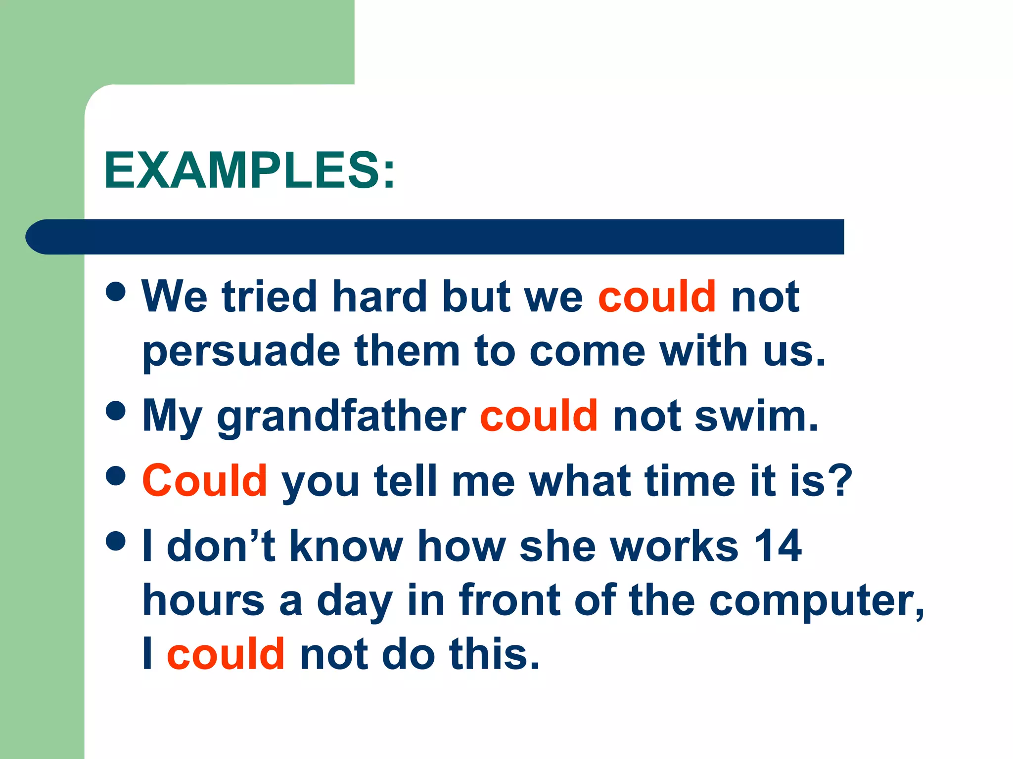 EXAMPLES:
We tried hard but we could not
persuade them to come with us.
My grandfather could not swim.
Could you tell me what time it is?
I don’t know how she works 14
hours a day in front of the computer,
I could not do this.
 