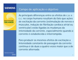 11
Siemens no Brasil
2005
Campo de aplicação e objetivo
As principais diferenças entre os efeitos de c.a. e
c.c. no corpo humano resultam do fato que ações
de excitação da corrente (estimulação de nervos e
músculos, indução de fibrilação cardiaca atrial ou
ventricular) estão ligadas às mudanças da
intensidade da corrente, especialmente quando a
corrente é estabelecida e interrompida.
Para produzir os mesmos efeitos de excitação a
Intensidade constante de passagem da corrente
contínua é de duas a quatro vezes maior que a de
corrente alternada.
 