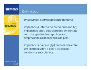 12
Siemens no Brasil
2005
Definições
Impedância elétrica do corpo humano
impedância interna do corpo humano (Zi):
Impedância entre dois eletrodos em contato
com duas partes do corpo humano,
desprezando as impedâncias da pele.
impedância da pele (Zp): Impedância entre
um eletrodo sobre a pele e os tecidos
condutivos subcutâneos.
 