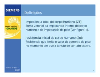 13
Siemens no Brasil
2005
Definições
impedância total do corpo humano (ZT):
Soma vetorial da impedância interna do corpo
humano e da impedância da pele (ver figura 1).
resistência inicial do corpo humano (Ro):
Resistência que limita o valor da corrente de pico
no momento em que a tensão de contato ocorre.
 