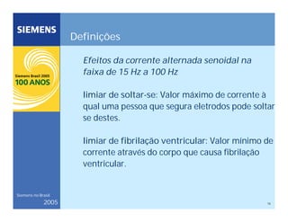 16
Siemens no Brasil
2005
Definições
Efeitos da corrente alternada senoidal na
faixa de 15 Hz a 100 Hz
limiar de soltar-se: Valor máximo de corrente à
qual uma pessoa que segura eletrodos pode soltar
se destes.
limiar de fibrilação ventricular: Valor mínimo de
corrente através do corpo que causa fibrilação
ventricular.
 