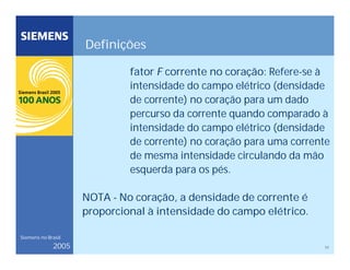 17
Siemens no Brasil
2005
Definições
fator F corrente no coração: Refere-se à
intensidade do campo elétrico (densidade
de corrente) no coração para um dado
percurso da corrente quando comparado à
intensidade do campo elétrico (densidade
de corrente) no coração para uma corrente
de mesma intensidade circulando da mão
esquerda para os pés.
NOTA - No coração, a densidade de corrente é
proporcional à intensidade do campo elétrico.
 