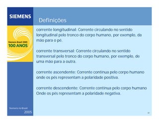 22
Siemens no Brasil
2005
Definições
corrente longitudinal: Corrente circulando no sentido
longitudinal pelo tronco do corpo humano, por exemplo, da
mão para o pé.
corrente transversal: Corrente circulando no sentido
transversal pelo tronco do corpo humano, por exemplo, de
uma mão para a outra.
corrente ascendente: Corrente contínua pelo corpo humano
onde os pés representam a polaridade positiva.
corrente descendente: Corrente contínua pelo corpo humano
Onde os pés representam a polaridade negativa.
 
