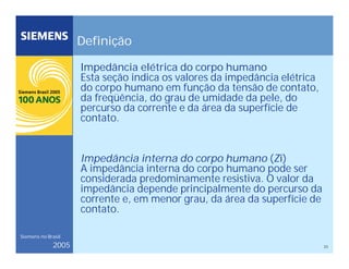 23
Siemens no Brasil
2005
Definição
Impedância elétrica do corpo humano
Esta seção indica os valores da impedância elétrica
do corpo humano em função da tensão de contato,
da freqüência, do grau de umidade da pele, do
percurso da corrente e da área da superfície de
contato.
Impedância interna do corpo humano (Zi)
A impedância interna do corpo humano pode ser
considerada predominamente resistiva. O valor da
impedância depende principalmente do percurso da
corrente e, em menor grau, da área da superfície de
contato.
 