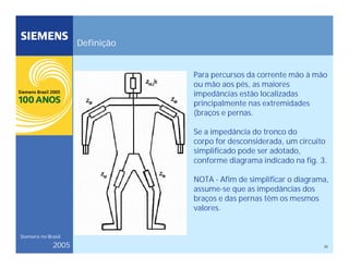 25
Siemens no Brasil
2005
Definição
Para percursos da corrente mão à mão
ou mão aos pés, as maiores
impedâncias estão localizadas
principalmente nas extremidades
(braços e pernas.
Se a impedância do tronco do
corpo for desconsiderada, um circuito
simplificado pode ser adotado,
conforme diagrama indicado na fig. 3.
NOTA - Afim de simplificar o diagrama,
assume-se que as impedâncias dos
braços e das pernas têm os mesmos
valores.
 