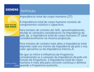27
Siemens no Brasil
2005
Definição
Impedância total do corpo humano (ZT)
A impedância total do corpo humano consiste de
componentes resistivo e capacitivo.
Para tensões de contato até 50V, aproximadamente,
devido as variações consideráveis na impedância da
pele Zp, a impedância total do corpo humano ZT varia
consideravelmente na mesma proporção.
Para tensões de contato mais altas a impedância total
depende cada vez menos da impedância da pele e seu
valor aproxima-se da impedância interna Zi.
No que se refere à influência da freqüência,
considerando-se a variação da impedância da pele em
função da freqüência, a impedância total do corpo
humano é mais alta para corrente contínua e diminui
quando a freqüência aumenta.
 