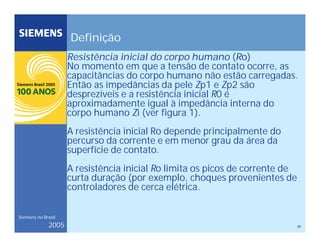 28
Siemens no Brasil
2005
Definição
Resistência inicial do corpo humano (Ro)
No momento em que a tensão de contato ocorre, as
capacitâncias do corpo humano não estão carregadas.
Então as impedâncias da pele Zp1 e Zp2 são
desprezíveis e a resistência inicial R0 é
aproximadamente igual à impedância interna do
corpo humano Zi (ver figura 1).
A resistência inicial Ro depende principalmente do
percurso da corrente e em menor grau da área da
superfície de contato.
A resistência inicial Ro limita os picos de corrente de
curta duração (por exemplo, choques provenientes de
controladores de cerca elétrica.
 