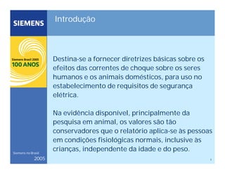 3
Siemens no Brasil
2005
Introdução
Destina-se a fornecer diretrizes básicas sobre os
efeitos das correntes de choque sobre os seres
humanos e os animais domésticos, para uso no
estabelecimento de requisitos de segurança
elétrica.
Na evidência disponível, principalmente da
pesquisa em animal, os valores são tão
conservadores que o relatório aplica-se às pessoas
em condições fisiológicas normais, inclusive às
crianças, independente da idade e do peso.
 