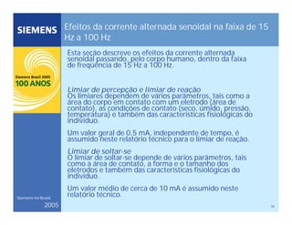 32
Siemens no Brasil
2005
Efeitos da corrente alternada senoidal na faixa de 15
Hz a 100 Hz
Esta seção descreve os efeitos da corrente alternada
senoidal passando, pelo corpo humano, dentro da faixa
de freqüência de 15 Hz a 100 Hz.
Limiar de percepção e limiar de reação
Os limiares dependem de vários parâmetros, tais como a
área do corpo em contato com um eletrodo (área de
contato), as condições de contato (seco, úmido, pressão,
temperatura) e também das características fisiológicas do
indivíduo.
Um valor geral de 0,5 mA, independente de tempo, é
assumido neste relatório técnico para o limiar de reação.
Limiar de soltar-se
O limiar de soltar-se depende de vários parâmetros, tais
como a área de contato, a forma e o tamanho dos
eletrodos e também das características fisiológicas do
indivíduo.
Um valor médio de cerca de 10 mA é assumido neste
relatório técnico.
 