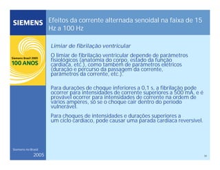 33
Siemens no Brasil
2005
Efeitos da corrente alternada senoidal na faixa de 15
Hz a 100 Hz
Limiar de fibrilação ventricular
O limiar de fibrilação ventricular depende de parâmetros
fisiológicos (anatomia do corpo, estado da função
cardíaca, etc.), como também de parâmetros elétricos
(duração e percurso da passagem da corrente,
parâmetros da corrente, etc.).
Para durações de choque inferiores a 0,1 s, a fibrilação pode
ocorrer para intensidades de corrente superiores a 500 mA, e é
provável ocorrer para intensidades de corrente na ordem de
vários ampères, só se o choque cair dentro do período
vulnerável.
Para choques de intensidades e durações superiores a
um ciclo cardíaco, pode causar uma parada cardíaca reversível.
 