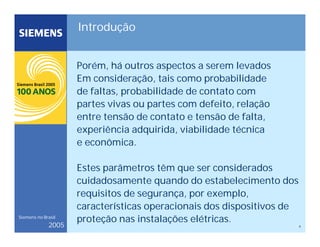 4
Siemens no Brasil
2005
Introdução
Porém, há outros aspectos a serem levados
Em consideração, tais como probabilidade
de faltas, probabilidade de contato com
partes vivas ou partes com defeito, relação
entre tensão de contato e tensão de falta,
experiência adquirida, viabilidade técnica
e econômica.
Estes parâmetros têm que ser considerados
cuidadosamente quando do estabelecimento dos
requisitos de segurança, por exemplo,
características operacionais dos dispositivos de
proteção nas instalações elétricas.
 