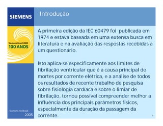 5
Siemens no Brasil
2005
Introdução
A primeira edição da IEC 60479 foi publicada em
1974 e estava baseada em uma extensa busca em
literatura e na avaliação das respostas recebidas a
um questionário.
Isto aplica-se especificamente aos limites de
fibrilação ventricular que é a causa principal de
mortes por corrente elétrica, e a análise de todos
os resultados de recente trabalho de pesquisa
sobre fisiologia cardíaca e sobre o limiar de
fibrilação, tornou possível compreender melhor a
influência dos principais parâmetros físicos,
especialmente da duração da passagem da
corrente.
 