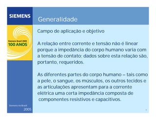 7
Siemens no Brasil
2005
Generalidade
Campo de aplicação e objetivo
A relação entre corrente e tensão não é linear
porque a impedância do corpo humano varia com
a tensão de contato; dados sobre esta relação são,
portanto, requeridos.
As diferentes partes do corpo humano – tais como
a pele, o sangue, os músculos, os outros tecidos e
as articulações apresentam para a corrente
elétrica uma certa impedância composta de
componentes resistivos e capacitivos.
 