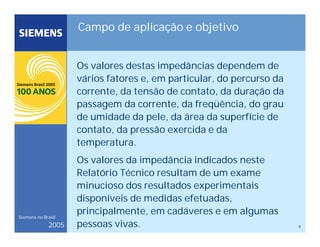 8
Siemens no Brasil
2005
Campo de aplicação e objetivo
Os valores destas impedâncias dependem de
vários fatores e, em particular, do percurso da
corrente, da tensão de contato, da duração da
passagem da corrente, da freqüência, do grau
de umidade da pele, da área da superfície de
contato, da pressão exercida e da
temperatura.
Os valores da impedância indicados neste
Relatório Técnico resultam de um exame
minucioso dos resultados experimentais
disponíveis de medidas efetuadas,
principalmente, em cadáveres e em algumas
pessoas vivas.
 