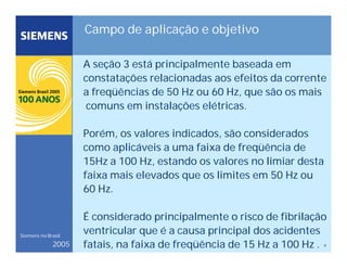 9
Siemens no Brasil
2005
Campo de aplicação e objetivo
A seção 3 está principalmente baseada em
constatações relacionadas aos efeitos da corrente
a freqüências de 50 Hz ou 60 Hz, que são os mais
comuns em instalações elétricas.
Porém, os valores indicados, são considerados
como aplicáveis a uma faixa de freqüência de
15Hz a 100 Hz, estando os valores no limiar desta
faixa mais elevados que os limites em 50 Hz ou
60 Hz.
É considerado principalmente o risco de fibrilação
ventricular que é a causa principal dos acidentes
fatais, na faixa de freqüência de 15 Hz a 100 Hz .
 
