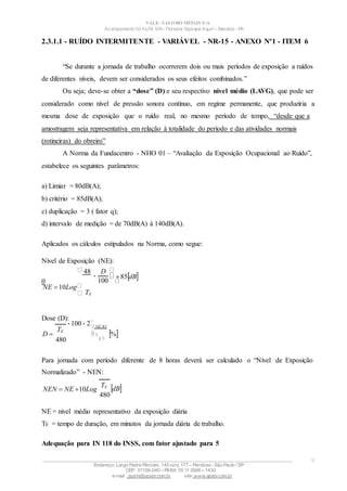 100
100 2
VALE– SALOBO METAIS S/A
Acampamento 03 ALFA S/N- Floresta Tapirapé Aquirí– Marabá – PA
2.3.1.1 - RUÍDO INTERMITENTE - VARIÁVEL - NR-15 - ANEXO Nº1 - ITEM 6
“Se durante a jornada de trabalho ocorrerem dois ou mais períodos de exposição a ruídos
de diferentes níveis, devem ser considerados os seus efeitos combinados.”
Ou seja; deve-se obter a “dose” (D) e seu respectivo nível médio (LAVG), que pode ser
considerado como nível de pressão sonora contínuo, em regime permanente, que produziria a
mesma dose de exposição que o ruído real, no mesmo período de tempo, “desde que a
amostragem seja representativa em relação à totalidade do período e das atividades normais
(rotineiras) do obreiro”
A Norma da Fundacentro - NHO 01 – “Avaliação da Exposição Ocupacional ao Ruído”,
estabelece os seguintes parâmetros:
a) Limiar = 80dB(A);
b) critério = 85dB(A);
c) duplicação = 3 ( fator q);
d) intervalo de medição = de 70dB(A) à 140dB(A).
Aplicados os cálculos estipulados na Norma, como segue:
Nível de Exposição (NE):
48
0
NE 10Log
TE
Dose (D):

D
85dB
D 
TE
480
NE85
3
%
Para jornada com período diferente de 8 horas deverá ser calculado o “Nível de Exposição
Normalizado” - NEN:
NEN  NE 10Log
TE
480
dB
NE = nível médio representativo da exposição diária
TE = tempo de duração, em minutos da jornada diária de trabalho.
Adequação para IN 118 do INSS, com fator ajustado para 5
____________________________________________________________________________________________________
Endereço: Largo Padre Péricles, 145 conj. 177 – Perdizes- São Paulo / SP.
CEP: 01156-040 – PABX: 55 11 3666 – 1430
e-mail : apshi@apsbr.com.br site: www.apsbr.com.br
9
 