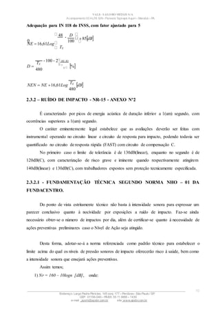 100
100 2
VALE– SALOBO METAIS S/A
Acampamento 03 ALFA S/N- Floresta Tapirapé Aquirí– Marabá – PA
Adequação para IN 118 do INSS, com fator ajustado para 5
48
0
NE 16,61Log
TE
 D
85dB
D 
TE
480
NE 85
5 %
NEN  NE 16,61Log
TE
480
dB
2.3.2 – RUÍDO DE IMPACTO - NR-15 - ANEXO Nº2
É caracterizado por picos de energia acústica de duração inferior a 1(um) segundo, com
ocorrências superiores a 1(um) segundo.
O caráter eminentemente legal estabelece que as avaliações deverão ser feitas com
instrumental operando no circuito linear e circuito de resposta para impacto, podendo todavia ser
quantificado no circuito de resposta rápida (FAST) com circuito de compensação C.
No primeiro caso o limite de tolerância é de 130dB(linear), enquanto no segundo é de
120dB(C), com caracterização de risco grave e iminente quando respectivamente atingirem
140dB(linear) e 130dB(C), com trabalhadores expostos sem proteção tecnicamente especificada.
2.3.2.1 - FUNDAMENTAÇÃO TÉCNICA SEGUNDO NORMA NHO – 01 DA
FUNDACENTRO.
Do ponto de vista estritamente técnico não basta à intensidade sonora para expressar um
parecer conclusivo quanto à nocividade por exposições a ruído de impacto. Faz-se ainda
necessário obter-se o número de impactos por dia, além de certificar-se quanto à necessidade de
ações preventivas preliminares caso o Nível de Ação seja atingido.
Desta forma, adotar-se-á a norma referenciada como padrão técnico para estabelecer o
limite acima do qual os níveis de pressão sonoros de impacto oferecerão risco à saúde, bem como
a intensidade sonora que ensejará ações preventivas.
Assim temos;
1) NP = 160 – 10logn [dB], onde:
____________________________________________________________________________________________________
Endereço: Largo Padre Péricles, 145 conj. 177 – Perdizes- São Paulo / SP.
CEP: 01156-040 – PABX: 55 11 3666 – 1430
e-mail : apshi@apsbr.com.br site: www.apsbr.com.br
10
 