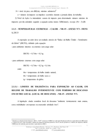VALE– SALOBO METAIS S/A
Acampamento 03 ALFA S/N- Floresta Tapirapé Aquirí– Marabá – PA
NP = nível de pico, em dB(Lin), máximo admissível
5
n = número de impacto ou impulsos ocorridos durante a jornada diária de trabalho.
2) Nível de Ação é a intensidade sonora de impacto para determinado número máximo de
impactos por dia calculado segundo a equação acima menos 3dB(Linear), ou seja: (NP – 3) dB.
2.3.3 – TEMPERATURAS EXTREMAS – CALOR – NR-15 - ANEXO Nº3 - ITENS
1, 2 E 3
A exposição ao calor deve ser avaliada através do “Índice de Bulbo Úmido - Termômetro
de Globo” (IBUTG), definido pela equação:
- para ambientes internos ou externos sem carga solar:
IBUTG = 0,7 tbn + 0,3 tg
- para ambientes externos com carga solar:
IBUTG = 0,7 tbn + 0,2 tg + 0,1 tbs
onde:
tbn = temperatura de bulbo úmido natural;
tbs = temperatura de bulbo seco; e
tg = temperatura de globo.
2.3.3.1 - LIMITES DE TOLERÂNCIA PARA EXPOSIÇÃO AO CALOR, EM
REGIME DE TRABALHO INTERMITENTE COM PERÍODO DE DESCANSO
EM OUTRO LOCAL (LOCAL DE DESCANSO) - NR-15 - ANEXO Nº3.
A legislação citada considera local de descanso “ambiente termicamente mais ameno,
com o trabalhador em repouso ou exercendo atividade leve”.
5
Quando as avaliações forem feitas em “dB(C)– FAST”; somar-se-á10dB(C) ao valorquantificadoparaobter-se a equivalênciaem dB(Linear)
e a partir do novo valor encontrar o número de impactos máximos possíveis. Ou no caso de possuir-se o número de impactos, subtrair
10dB(linear) do resultado, para encontrar o equivalente em dB(C).
____________________________________________________________________________________________________
Endereço: Largo Padre Péricles, 145 conj. 177 – Perdizes- São Paulo / SP.
CEP: 01156-040 – PABX: 55 11 3666 – 1430
e-mail : apshi@apsbr.com.br site: www.apsbr.com.br
11
 