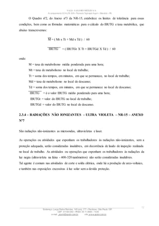 VALE– SALOBO METAIS S/A
Acampamento 03 ALFA S/N- Floresta Tapirapé Aquirí– Marabá – PA
O Quadro nº2, do Anexo nº3 da NR-15, estabelece os limites de tolerância para essas
condições, bem como as fórmulas matemáticas para o cálculo do IBUTG e taxa metabólica, que
abaixo transcrevemos:
M = ( Mt x Tt + Md x Td ) / 60
IBUTG = ( IBUTGt X Tt + IBUTGd X Td ) / 60
onde:
M = taxa de metabolismo média ponderada para uma hora;
Mt = taxa de metabolismo no local de trabalho;
Tt = soma dos tempos, em minutos, em que se permanece, no local de trabalho;
Md = taxa de metabolismo no local de descanso;
Td = soma dos tempos, em minutos, em que se permanece no local de descanso;
IBUTG = é o valor IBUTG médio ponderado para uma hora;
IBUTGt = valor do IBUTG no local de trabalho;
IBUTGd = valor do IBUTG no local de descanso.
2.3.4 – RADIAÇÕES NÃO IONIZANTES – ULTRA VIOLETA – NR-15 – ANEXO
Nº7
São radiações não-ionizantes as microondas, ultravioletas e laser.
As operações ou atividades que exponham os trabalhadores às radiações não-ionizantes, sem a
proteção adequada, serão consideradas insalubres, em decorrência de laudo de inspeção realizada
no local de trabalho. As atividades ou operações que exponham os trabalhadores às radiações da
luz negra (ultravioleta na faixa - 400-320 nanômetros) não serão consideradas insalubres.
Tal agente é comum nas atividades de corte e solda elétrica, onde há a produção de arco-voltaico,
e também nas exposições excessivas à luz solar sem a devida proteção.
____________________________________________________________________________________________________
Endereço: Largo Padre Péricles, 145 conj. 177 – Perdizes- São Paulo / SP.
CEP: 01156-040 – PABX: 55 11 3666 – 1430
e-mail : apshi@apsbr.com.br site: www.apsbr.com.br
12
 