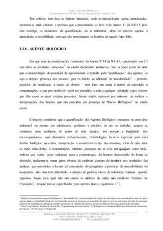 VALE– SALOBO METAIS S/A
Acampamento 03 ALFA S/N- Floresta Tapirapé Aquirí– Marabá – PA
Tais critérios tem foco na higiene industrial, onde as metodologias acima mencionadas
mostram-se mais eficazes e precisas que a preconizada no item 6 do Anexo 11 da NR-15, pois
esta restringe os momentos de quantificação do ar ambiental, além de estarem sujeitas a
intensidade e variabilidade com que são pressionadas as bombas de sucção (tipo fole).
2.3.8 - AGENTE BIOLÓGICO
Em que pese às considerações constantes do Anexo Nº14 da NR-15, mencionado em 2.3
esta afeta as atividades elencadas
7
no citado documento normativo, não se pode perde de vista
que a caracterização do potencial de agressividade é definida pela “qualificação” dos agentes, ou
seja a simples presença dos mesmos gera “o direito ao adicional de insalubridade” – portanto
passíveis de nocividade à saúde do obreiro – sem levar em conta o tempo de exposição e
concentrações, o que por similitude pode ser estendida a toda e qualquer atividade cujos vetores
que dão causa ao risco estejam presentes. Assim sendo, optou-se por embasar as análises e
interpretações das funções que são exercidas em presença de “Riscos Biológicos” no citado
anexo.
É forçoso considerar que a quantificação dos Agentes Biológicos presentes na atmosfera
ambiental ou mesmo em substâncias, produtos e artefatos de uso no trabalho, sempre se
constituiu num problema do ponto de vista técnico; isto porque a fragilidade dos
microorganismos, suas dimensões reduzidíssimas, metodologias técnicas especiais para cada
família biológica; na coleta, manipulação e acondicionamento das amostras, ciclo de vida ativa
no meio atmosférico e concentrações mínimas presentes no ar e/ou em qualquer outro meio,
embora que muitas vezes suficiente para a contaminação do homem dependendo da forma de
absorção, traduzem-se numa gama diversa de variáveis capazes de interferir nos resultados das
análises, que associados a formas de transmissão do patogênico e potencial de suscetibilidade do
hospedeiro, não raro tem dificultado a adoção de padrões claros de tolerância humana quando
expostos. Razão pela qual não são outros os motivos de ainda não existirem “Limites de
Exposição”, tal qual tem-se especificado para agentes físicos e químicos (
8
).
7
Quanto à exposição aos agentes biológicos, a nocividade não é caracterizada pelo tempo de exposição e/ou concentrações, uma vez que a
agressividade ao trabalhador pode ser materializada mesmo em pequenas concentrações do agente e por um curtíssimo período de exposição,
podendo ser mitigada pela adoção de métodos e processos de trabalhopreventivos, alémde medidas profilaxias e de proteção individual.
8
Fonte: Engº Batista, AntonioB. Hora Filho,“Ergonomiada Teoriaa Prática”, Nºde Registro na Fundação BibliotecaNacional do Ministério
da Cultura - 153.574livro 252folha 180.
____________________________________________________________________________________________________
Endereço: Largo Padre Péricles, 145 conj. 177 – Perdizes- São Paulo / SP.
CEP: 01156-040 – PABX: 55 11 3666 – 1430
e-mail : apshi@apsbr.com.br site: www.apsbr.com.br
14
 