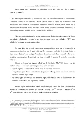 VALE– SALOBO METAIS S/A
Acampamento 03 ALFA S/N- Floresta Tapirapé Aquirí– Marabá – PA
Faz-se mister ainda, mencionar os parâmetros citados no Livreto de 1999 da ACGIH
sobre TLVs e BEIs
9
:
“Uma Amostragem ambiental de bioaerossóis deve ser conduzida seguindo-se somente uma
cuidadosa formulação de hipóteses a serem testadas sobre as fontes dos bioaerossóis e os
mecanismos pelos quais os trabalhadores podem ser expostos a estas fontes. Ainda que os
investigadores trabalhem nestas hipóteses e com planos de amostragem bem formulados, os
resultados podem ser não conclusivos e possivelmente errôneos.”
Além do que consta transcrito acima outros fatores são também mencionados no livreto
supracitado, relacionados à ausência de “dose-resposta” capaz de estabelecer TLVs para
substâncias biológicas presente na atmosfera.
Por outro lado, não se pode menosprezar as características com que os bioaerossóis se
encontram na atmosfera, via de regra estão aderidos a pequenas partículas de pó ou gotículas de
água, o que relaciona “risco biológico” ao número de material particulado e umidade relativa do
ar, além, principalmente, da existência de fonte potencial de geração de aerossóis com poder
infeccioso.
Citando o Manual de higiene industrial, da Fundación MAPFRE; tem-se que não
existem critérios de avaliação de microrganismos, tendo em vista:
- que são capazes de se reproduzir em um meio em condições adequadas;
- que podem adquirir formas de resistências (esporos) que lhes permitem sobreviver em meios
adversos, durante longo tempo;
- os distintos grau de virulência das diferentes cepas, considerando ainda as idiossincrasias dos
sistemas de imunidade dos organismos afetados.
Todavia, alguns estudos citam valores de concentrações a partir dos quais é recomendável
a aplicação de medidas de controle, por exemplo: Moorey e cols
10
: indicam 10.000u.f.c./m
3
de
ar
11
para bactérias e fungos em escritórios, como uma situação aceitável.
9
TLVs e BEIs Limites de Exposição para Substâncias Químicas e Agentes Físicos e Índices Biológicos de Exposição. Tradução ABHO -
Associação Brasileira de Higienistas Ocupacionais, pág. 12 e seguintes.
10
Moorey e cols. Bioaerosols: airborneviable microorganismes in officeenvironments: samplingprotocol andanalytical procedures. Aplied
Industrial Hygiene4/86; R-19-23.
11
Unidade formadora de colônia por metrocúbico de ar.
____________________________________________________________________________________________________
Endereço: Largo Padre Péricles, 145 conj. 177 – Perdizes- São Paulo / SP.
CEP: 01156-040 – PABX: 55 11 3666 – 1430
e-mail : apshi@apsbr.com.br site: www.apsbr.com.br
15
 