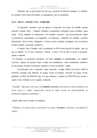 VALE– SALOBO METAIS S/A
Acampamento 03 ALFA S/N- Floresta Tapirapé Aquirí– Marabá – PA
Entretanto não se pode perder de vista que a proposta de Moorey restringe-se a ambiente
de escritório, bem como está adstrita a contaminações por via respiratória.
2.3.9 - NR-15 - ANEXO Nº10 – UMIDADE
O dispositivo normativo que dá amparo às inspeções dos locais de trabalho quando
presente o Agente Físico – Umidade estabelece os parâmetros norteadores para as análises; quais
sejam: “locais alagados ou encharcados, com umidade excessiva”, que necessariamente impõe
ao profissional especializado em Engenharia de Segurança e Medicina do Trabalho a perfeita
interpretação destes termos, obrigando-o a buscar recurso na língua portuguesa, isto por tratar-se
de uma avaliação meramente qualitativa.
O Agente Físico Umidade, não é considerado na NR-9 como passível de análise, uma vez
que no subitem 9.1.5.1 não o relaciona. Todavia, o Anexo nº10 da NR-15, assim se pronuncia
quanto à umidade:
“As atividades ou operações executadas em locais alagados ou encharcados, com umidade
excessiva, capazes de produzir danos à saúde dos trabalhadores, serão consideradas insalubres
em decorrência de laudo de inspeção realizada no local de trabalho.” (grifo).
Corroborando com o enunciado acima transcrito, a antiga Ordem de Serviço nº600 de
02/06/98, expedida pela Diretoria do Seguro Social do Instituto Nacional do Seguro Social,
publicada no DOU de 08/06/98, pág. 142, que embasava a emissão do DSS-8030, faz constar o
Agente Físico Umidade com o seguinte enunciado:
“Umidade - Operações em locais com umidade excessiva, provenientes de fontes artificiais em
níveis nocivos à saúde, comprovados através de laudo técnico de responsabilidade de
profissional legalmente habilitado.”;
citando ainda como exemplo de atividades:
“Trabalhos em contato direto e permanente com água. Lavadores, tintureiros e atividades em
salinas.”
____________________________________________________________________________________________________
Endereço: Largo Padre Péricles, 145 conj. 177 – Perdizes- São Paulo / SP.
CEP: 01156-040 – PABX: 55 11 3666 – 1430
e-mail : apshi@apsbr.com.br site: www.apsbr.com.br
16
 