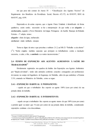 VALE– SALOBO METAIS S/A
Acampamento 03 ALFA S/N- Floresta Tapirapé Aquirí– Marabá – PA
em que pese não constar do Anexo IV - “Classificação dos Agentes Nocivos” do
Regulamento dos Benefícios da Previdência Social, Decreto nº2.172, de 05/03/97, DOU de
06/03/97, pág. 4199.
Depreende-se do acima exposto, que o Agente Físico Umidade é identificado de forma
qualitativa, assim sendo; necessário se faz a interpretação do que venha a ser alagados e
encharcados, segundo o Novo Dicionário da Língua Portuguesa de Aurélio Buarque de Holanda
Ferreira - 1
a
. edição, temos:
alagados - cheio de água, encharcado.
encharcar - muito molhado, ensopar.
Torna-se digno de nota o que preceitua o subitem 21.2, na NR-21 “Trabalho a céu aberto”
(
12
): “Serão exigidas medidas especiais que protejam os trabalhadores contra a insolação
excessiva, o calor, o frio, a umidade e os ventos inconvenientes.”
2.4 -TEMPO DE EXPOSIÇÃO AOS AGENTES AGRESSIVOS À SAÚDE DO
TRABALHADOR
13
Devidamente registrados nos quadros de Análise das Exposições aos Agentes Ambientais
por “função-atividade”, tendo sido adotados conforme conceitos consagrados por profissionais
de renome no campo da Engenharia de Segurança do Trabalho, além do que estabelece a Portaria
3.311, emanada no Ministério do Trabalho, como se segue:
2.4.1 - EXPOSIÇÃO HABITUAL E PERMANENTE:
- aquela em que o trabalhador fica exposto ao agente 100% (cem por cento) de sua
jornada diária de trabalho.
2.4.2 - EXPOSIÇÃO HABITUAL E INTERMITENTE:
- aquela em que o trabalhador fica exposto ao agente menos do que 100% (cem por cento)
e período igual ou maior que 1% (um por cento) de sua jornada diária de trabalho, considerando
exposições continuas e/ou descontínuas.
12
Portaria 3.214/MTb, de 08/06/78, DOU de 06/07/78-suplemento.
13
Conforme Anexo II da Portaria/MTb/3311, de 29/11/89, publicada no DOU de 30/11/89,bem comoartigotécnicodo renomadoEngenheiro
de Segurança do Trabalho , Leonídio FranciscoRibeiroFilho, publicado noPeriódico“1o
.Passo” de jan-fev/98.
____________________________________________________________________________________________________
Endereço: Largo Padre Péricles, 145 conj. 177 – Perdizes- São Paulo / SP.
CEP: 01156-040 – PABX: 55 11 3666 – 1430
e-mail : apshi@apsbr.com.br site: www.apsbr.com.br
17
 