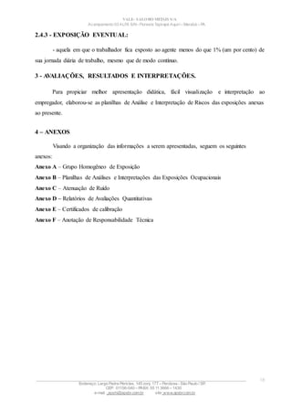 VALE– SALOBO METAIS S/A
Acampamento 03 ALFA S/N- Floresta Tapirapé Aquirí– Marabá – PA
2.4.3 - EXPOSIÇÃO EVENTUAL:
- aquela em que o trabalhador fica exposto ao agente menos do que 1% (um por cento) de
sua jornada diária de trabalho, mesmo que de modo contínuo.
3 - AVALIAÇÕES, RESULTADOS E INTERPRETAÇÕES.
Para propiciar melhor apresentação didática, fácil visualização e interpretação ao
empregador, elaborou-se as planilhas de Análise e Interpretação de Riscos das exposições anexas
ao presente.
4 – ANEXOS
Visando a organização das informações a serem apresentadas, seguem os seguintes
anexos:
Anexo A – Grupo Homogêneo de Exposição
Anexo B – Planilhas de Análises e Interpretações das Exposições Ocupacionais
Anexo C – Atenuação de Ruído
Anexo D – Relatórios de Avaliações Quantitativas
Anexo E – Certificados de calibração
Anexo F – Anotação de Responsabilidade Técnica
____________________________________________________________________________________________________
Endereço: Largo Padre Péricles, 145 conj. 177 – Perdizes- São Paulo / SP.
CEP: 01156-040 – PABX: 55 11 3666 – 1430
e-mail : apshi@apsbr.com.br site: www.apsbr.com.br
18
 
