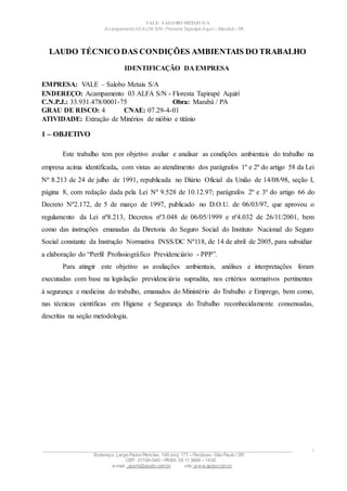 VALE– SALOBO METAIS S/A
Acampamento 03 ALFA S/N- Floresta Tapirapé Aquirí– Marabá – PA
LAUDO TÉCNICO DAS CONDIÇÕES AMBIENTAIS DO TRABALHO
IDENTIFICAÇÃO DA EMPRESA
EMPRESA: VALE – Salobo Metais S/A
ENDEREÇO: Acampamento 03 ALFA S/N - Floresta Tapirapé Aquirí
C.N.P.J.: 33.931.478/0001-75 Obra: Marabá / PA
GRAU DE RISCO: 4 CNAE: 07.29-4-01
ATIVIDADE: Extração de Minérios de nióbio e titânio
1 – OBJETIVO
Este trabalho tem por objetivo avaliar e analisar as condições ambientais do trabalho na
empresa acima identificada, com vistas ao atendimento dos parágrafos 1º e 2º do artigo 58 da Lei
Nº 8.213 de 24 de julho de 1991, republicada no Diário Oficial da União de 14/08/98, seção I,
página 8, com redação dada pela Lei Nº 9.528 de 10.12.97; parágrafos 2º e 3º do artigo 66 do
Decreto Nº2.172, de 5 de março de 1997, publicado no D.O.U. de 06/03/97, que aprovou o
regulamento da Lei nº8.213, Decretos nº3.048 de 06/05/1999 e nº4.032 de 26/11/2001, bem
como das instruções emanadas da Diretoria do Seguro Social do Instituto Nacional do Seguro
Social constante da Instrução Normativa INSS/DC Nº118, de 14 de abril de 2005, para subsidiar
a elaboração do “Perfil Profissiográfico Previdenciário - PPP”.
Para atingir este objetivo as avaliações ambientais, análises e interpretações foram
executadas com base na legislação previdenciária supradita, nos critérios normativos pertinentes
à segurança e medicina do trabalho, emanados do Ministério do Trabalho e Emprego, bem como,
nas técnicas científicas em Higiene e Segurança do Trabalho reconhecidamente consensadas,
descritas na seção metodologia.
____________________________________________________________________________________________________
Endereço: Largo Padre Péricles, 145 conj. 177 – Perdizes- São Paulo / SP.
CEP: 01156-040 – PABX: 55 11 3666 – 1430
e-mail : apshi@apsbr.com.br site: www.apsbr.com.br
1
 