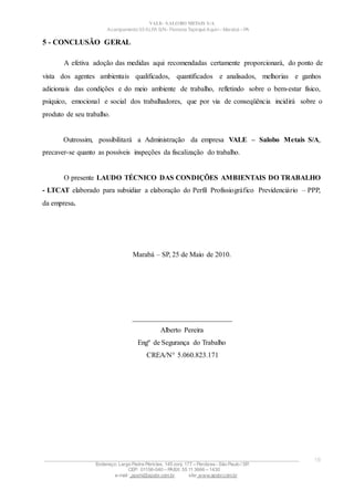 VALE– SALOBO METAIS S/A
Acampamento 03 ALFA S/N- Floresta Tapirapé Aquirí– Marabá – PA
5 - CONCLUSÃO GERAL
A efetiva adoção das medidas aqui recomendadas certamente proporcionará, do ponto de
vista dos agentes ambientais qualificados, quantificados e analisados, melhorias e ganhos
adicionais das condições e do meio ambiente de trabalho, refletindo sobre o bem-estar físico,
psíquico, emocional e social dos trabalhadores, que por via de conseqüência incidirá sobre o
produto de seu trabalho.
Outrossim, possibilitará a Administração da empresa VALE – Salobo Metais S/A,
precaver-se quanto as possíveis inspeções da fiscalização do trabalho.
O presente LAUDO TÉCNICO DAS CONDIÇÕES AMBIENTAIS DO TRABALHO
- LTCAT elaborado para subsidiar a elaboração do Perfil Profissiográfico Previdenciário – PPP,
da empresa.
Marabá – SP, 25 de Maio de 2010.
____________________________
Alberto Pereira
Engº de Segurança do Trabalho
CREA/N° 5.060.823.171
____________________________________________________________________________________________________
Endereço: Largo Padre Péricles, 145 conj. 177 – Perdizes- São Paulo / SP.
CEP: 01156-040 – PABX: 55 11 3666 – 1430
e-mail : apshi@apsbr.com.br site: www.apsbr.com.br
19
 