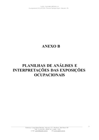 VALE– SALOBO METAIS S/A
Acampamento 03 ALFA S/N- Floresta Tapirapé Aquirí– Marabá – PA
ANEXO B
PLANILHAS DE ANÁLISES E
INTERPRETAÇÕES DAS EXPOSIÇÕES
OCUPACIONAIS
____________________________________________________________________________________________________
Endereço: Largo Padre Péricles, 145 conj. 177 – Perdizes- São Paulo / SP.
CEP: 01156-040 – PABX: 55 11 3666 – 1430
e-mail : apshi@apsbr.com.br site: www.apsbr.com.br
24
 