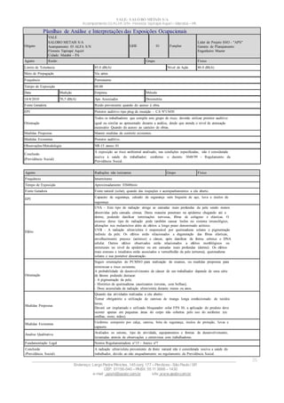 Acampamento 03 ALFA S/N- Floresta Tapirapé Aquirí– Marabá – PA
VALE– SALOBO METAIS S/A
____________________________________________________________________________________________________
Endereço: Largo Padre Péricles, 145 conj. 177 – Perdizes- São Paulo / SP.
CEP: 01156-040 – PABX: 55 11 3666 – 1430
e-mail : apshi@apsbr.com.br site: www.apsbr.com.br
25
Agente Radiações não ionizantes Grupo Físico
Frequência Intermitente
Tempo de Exposição Aproximadamente 03h00min
Fonte Geradora Fonte natural (solar), quando das inspeções e acompanhamentos a céu aberto.
EPI
Capacete de segurança, calcado de segurança sem biqueira de aço, luva e óculos de
segurança
Efeito
UVA - Este tipo de radiação atinge as camadas mais profundas da pele sendo menos
absorvidas pela camada córnea. Desta maneira penetram na epiderme chegando até a
derme, podendo danificar terminações nervosas, fibras de colágeno e elásticas. O
excesso desse tipo de radiação pode também causar lesões no sistema imunológico,
alterações nos melanócitos além de efeitos a longo prazo denominado actínico.
UVB - A radiação ultravioleta é responsável por queimaduras solares e pigmentação
indireta da pele. Os efeitos estão relacionados a degeneração das fibras elásticas,
envelhecimento precoce (actínico) e câncer, após danificar de forma crônica o DNA
celular. Outros efeitos observados estão relacionados a efeitos morfológicos ou
estruturais no nível da epiderme ou em camadas mais profundas (derme). Os efeitos
mais comuns e imediatos estão associados a vermelhidão da pele (eritema), queimaduras
solares e sua posterior descamação.
Orientação
Seguir orientações do PCMSO para realização de exames, ou medidas propostas para
minimizar o risco existente;
A probabilidade de desenvolvimento de câncer de um trabalhador depende de uma série
de fatores podendo destacar:
- A pigmentação da pele;
- Histórico de queimaduras causticantes (severas, com bolhas);
- Dose acumulada de radiação ultravioleta durante meses ou anos.
Medidas Propostas
Quando das atividades realizadas a céu aberto:
Tornar obrigatório a utilização de camisas de manga longa confeccionado de tecidos
leves;
Deverá ser implantado e utilizado bloqueador solar FPS 30, a aplicação do produto deve
ocorrer apenas em pequenas áreas do corpo não cobertas pelo uso do uniforme (ex.
orelhas, rosto, mãos).
Medidas Existentes
Uniforme composto por calça, camisa, bota de segurança, óculos de proteção, luvas e
capacete.
Analise Qualitativa
Avaliados os setores, tipo de atividade, equipamentos e formas de desenvolvimento,
levantadas através de observações e entrevistas com trabalhadores.
Fundamentação Legal Norma Regulamentadora n°15 - Anexo nº7
Conclusão
(Previdência Social)
A radiação ultravioleta proveniente de fonte natural não é considerada nociva a saúde do
trabalhador, devido ao não enquadramento no regulamento da Previdência Social.
Planilhas de Análise e Interpretações das Exposições Ocupacionais
Origem
VALE
SALOBO METAIS S/A
Acampamento 03 ALFA S/N
Floresta Tapirapé Aquirí
Cidade: Marabá - PA
GHE 01 Funções
Líder de Projeto SSO - "APS"
Gerente de Planejamento
Engenheiro Master
Agente Ruído Grupo Físico
Limite de Tolerância 85.0 dB(A) Nível de Ação 80.0 dB(A)
Meio de Propagação Via aérea
Frequência Permanente
Tempo de Exposição 08:00
Data Medição Empresa Método
14/4/2010 70,5 dB(A) Aps Associados Dosimetria
Fonte Geradora Ruído proveniente quando do acesso à obra.
EPI Protetor auditivo tipo plug de inserção – CA Nº13450
Orientação
Todos os trabalhadores que compõe este grupo de risco, deverão utilizar protetor auditivo
igual ou similar ao apresentado durante a análise, desde que atenda o nível de atenuação
necessário Quando do acesso ao canteiro de obras.
Medidas Propostas Manter medidas de controle existentes.
Medidas Existentes Protetor auditivo.
Observações/Metodologia NR-15 anexo 01
Conclusão
(Previdência Social)
A exposição ao risco ambiental analisado, nas condições especificadas, não é considerada
nociva à saúde do trabalhador; conforme o decreto 3048/99 - Regulamento da
Previdência Social.
 
