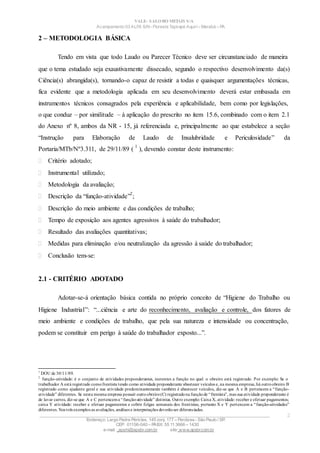 VALE– SALOBO METAIS S/A
Acampamento 03 ALFA S/N- Floresta Tapirapé Aquirí– Marabá – PA
2 – METODOLOGIA BÁSICA
Tendo em vista que todo Laudo ou Parecer Técnico deve ser circunstanciado de maneira
que o tema estudado seja exaustivamente dissecado, segundo o respectivo desenvolvimento da(s)
Ciência(s) abrangida(s), tornando-o capaz de resistir a todas e quaisquer argumentações técnicas,
fica evidente que a metodologia aplicada em seu desenvolvimento deverá estar embasada em
instrumentos técnicos consagrados pela experiência e aplicabilidade, bem como por legislações,
o que conduz – por similitude – à aplicação do prescrito no item 15.6, combinado com o item 2.1
do Anexo nº 8, ambos da NR - 15, já referenciada e, principalmente ao que estabelece a seção
“Instrução para Elaboração de Laudo de Insalubridade e Periculosidade” da
Portaria/MTb/Nº3.311, de 29/11/89 (
1
), devendo constar deste instrumento:
 Critério adotado;
 Instrumental utilizado;
 Metodologia da avaliação;
 Descrição da “função-atividade”
2
;
 Descrição do meio ambiente e das condições de trabalho;
 Tempo de exposição aos agentes agressivos à saúde do trabalhador;
 Resultado das avaliações quantitativas;
 Medidas para eliminação e/ou neutralização da agressão à saúde do trabalhador;
 Conclusão tem-se:
2.1 - CRITÉRIO ADOTADO
Adotar-se-á orientação básica contida no próprio conceito de “Higiene do Trabalho ou
Higiene Industrial”: “...ciência e arte do reconhecimento, avaliação e controle, dos fatores de
meio ambiente e condições de trabalho, que pela sua natureza e intensidade ou concentração,
podem se constituir em perigo à saúde do trabalhador exposto...”.
1
DOU de 30/11/89.
2
função-atividade: é o conjunto de atividades preponderantes, inerentes a função no qual o obreiro está registrado. Por exemplo: Se o
trabalhador A está registrado comofrentista tendo como atividade preponderante abastecer veículos e, na mesma empresa, há outroobreiro B
registrado como ajudante geral e sua atividade predominantemente também é abastecer veículos, diz-se que A e B pertencem a “função-
atividade” diferentes. Se nesta mesma empresa possuir outroobreiro(C) registradona funçãode “frentista”, mas sua atividade preponderante é
de lavar carros, diz-se que A e C pertencema “função-atividade” distintas. Outro exemplo: Caixa X, atividade: receber e efetuar pagamentos;
caixa Y atividade: receber e efetuar pagamentos e cobrir folgas semanais dos frentistas, portanto X e Y pertencem a “função-atividades”
diferentes. Nos três exemplos as avaliações, análises e interpretações deverãoser diferenciadas.
____________________________________________________________________________________________________
Endereço: Largo Padre Péricles, 145 conj. 177 – Perdizes- São Paulo / SP.
CEP: 01156-040 – PABX: 55 11 3666 – 1430
e-mail : apshi@apsbr.com.br site: www.apsbr.com.br
2
 