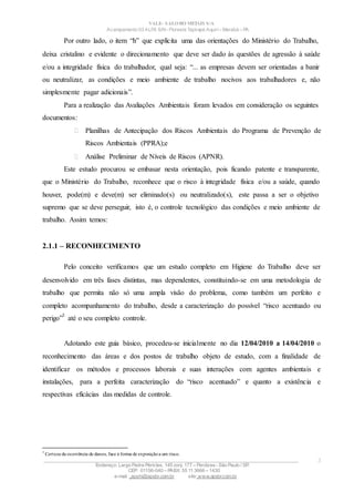 VALE– SALOBO METAIS S/A
Acampamento 03 ALFA S/N- Floresta Tapirapé Aquirí– Marabá – PA
Por outro lado, o item “h” que explícita uma das orientações do Ministério do Trabalho,
deixa cristalino e evidente o direcionamento que deve ser dado às questões de agressão à saúde
e/ou a integridade física do trabalhador, qual seja: “... as empresas devem ser orientadas a banir
ou neutralizar, as condições e meio ambiente de trabalho nocivos aos trabalhadores e, não
simplesmente pagar adicionais”.
Para a realização das Avaliações Ambientais foram levados em consideração os seguintes
documentos:
 Planilhas de Antecipação dos Riscos Ambientais do Programa de Prevenção de
Riscos Ambientais (PPRA);e
 Análise Preliminar de Níveis de Riscos (APNR).
Este estudo procurou se embasar nesta orientação, pois ficando patente e transparente,
que o Ministério do Trabalho, reconhece que o risco à integridade física e/ou a saúde, quando
houver, pode(m) e deve(m) ser eliminado(s) ou neutralizado(s), este passa a ser o objetivo
supremo que se deve perseguir, isto é, o controle tecnológico das condições e meio ambiente de
trabalho. Assim temos:
2.1.1 – RECONHECIMENTO
Pelo conceito verificamos que um estudo completo em Higiene do Trabalho deve ser
desenvolvido em três fases distintas, mas dependentes, constituindo-se em uma metodologia de
trabalho que permita não só uma ampla visão do problema, como também um perfeito e
completo acompanhamento do trabalho, desde a caracterização do possível “risco acentuado ou
perigo”
3
até o seu completo controle.
Adotando este guia básico, procedeu-se inicialmente no dia 12/04/2010 a 14/04/2010 o
reconhecimento das áreas e dos postos de trabalho objeto de estudo, com a finalidade de
identificar os métodos e processos laborais e suas interações com agentes ambientais e
instalações, para a perfeita caracterização do “risco acentuado” e quanto a existência e
respectivas eficácias das medidas de controle.
3
Certeza da ocorrência de danos, face à forma de exposiçãoa um risco.
____________________________________________________________________________________________________
Endereço: Largo Padre Péricles, 145 conj. 177 – Perdizes- São Paulo / SP.
CEP: 01156-040 – PABX: 55 11 3666 – 1430
e-mail : apshi@apsbr.com.br site: www.apsbr.com.br
3
 