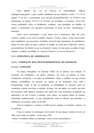 VALE– SALOBO METAIS S/A
Acampamento 03 ALFA S/N- Floresta Tapirapé Aquirí– Marabá – PA
Nesta primeira fase, em um processo de responsabilidade bilateral
(empregado/empregador) e para o perfeito atendimento do que estabelece as letras “c” e “d” do
subitem 1.7 da NR -1, acrescentados nesta NR pela Portaria/SSMT/nº03, de 07/02/88 e com
embasamento no Decreto Nº93.413, de 15/10/86, que promulgou a Convenção 148 da OIT,
tiveram participação efetiva os trabalhadores nominados como paradigmas nas planilhas de
análises e interpretação das exposições apresentadas na forma de livros separadamente e
numerados.
Assim, foram caracterizados os itens básicos para a interpretação final, tais como:
cobertura completa de um ciclo de trabalho, situações e horários críticos, tarefas desenvolvidas
pelos trabalhadores nas áreas/postos de trabalho, postos de maior permanência dos trabalhadores
lotados nas áreas objeto de estudo, existência de medidas de ordem geral e individual, variáveis
que normalmente são fixadas no que se convenciona chamar, em uma perícia ou análise de meio
ambiente e condições de trabalho, de “Inquérito Preliminar de Caráter Obrigatório”.
2.1.2 - ESTRATÉGIA DE AMOSTRAGEM
2.1.2.1 – FORMAÇÃO DOS GRUPOS HOMOGÊNEOS DE EXPOSIÇÃO
2.1.2.1.1 - CONCEITO
Os Grupos Homogêneos de Exposição (GHE) são os alicerces para avaliação de
exposições dos trabalhadores aos agentes ambientais nos locais de trabalho, na forma
concepcional corresponde a um grupo de trabalhadores sujeito a condições em que ocorram
idênticas probabilidades de exposição aos agentes de um determinado local, onde a
homogeneidade resulta do fato da distribuição de probabilidade de exposição poder ser
considerada a mesma para todos os membros do grupo. Isso não implica em concluir que todos
eles necessitem sofrer idênticas exposições num mesmo dia. Como decorrência da aplicação dos
fundamentos em que se baseia a estatística como ciência, um pequeno número de amostras
selecionadas randomicamente, ou seja, aleatoriamente, pode ser utilizado para determinar as
distribuições de exposição dentro de um GHE.
Antes de analisarmos a estrutura do GHE devemos entender os verdadeiros objetivos de
sua aplicação:
O que se constatar na amostragem deverá dentro de uma margem aceitável de erro, ser
válido para a média do conjunto, ou seja, para o GHE.
• Utilizar os resultados obtidos na amostragem como se fossem representativos
____________________________________________________________________________________________________
Endereço: Largo Padre Péricles, 145 conj. 177 – Perdizes- São Paulo / SP.
CEP: 01156-040 – PABX: 55 11 3666 – 1430
e-mail : apshi@apsbr.com.br site: www.apsbr.com.br
4
 