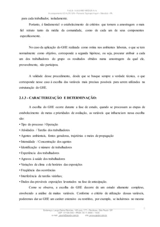 VALE– SALOBO METAIS S/A
Acampamento 03 ALFA S/N- Floresta Tapirapé Aquirí– Marabá – PA
para cada trabalhador, isoladamente.
Portanto, é fundamental o estabelecimento de critérios que tornem a amostragem o mais
fiel retrato tanto da média da comunidade, como de cada um de seus componentes
especificamente.
No caso da aplicação do GHE realizada como rotina nos ambientes laborais, o que se tem
normalmente como objetivo, corresponde a segunda hipótese, ou seja, procurar atribuir a cada
um dos trabalhadores do grupo os resultados obtidos numa amostragem da qual ele,
provavelmente, não participou.
A validade desse procedimento, desde que se busque sempre a verdade técnica, o que
corresponde nesse caso à escolha das variáveis mais precisas possíveis para serem utilizadas na
estruturação do GHE.
2.1.3 - CARACTERIZAÇÃO E DETERMINAÇÃO:
A escolha do GHE ocorre durante a fase de estudo, quando se processam as etapas de
estabelecimento de metas e prioridades de avaliação, as variáveis que influenciam nessa escolha
são:
• Tipo do processo / Operação
• Atividades / Tarefas dos trabalhadores
• Agentes ambientais, fontes geradoras, trajetórias e meios de propagação
• Intensidade / Concentração dos agentes
• Identificação e número de trabalhadores
• Experiência dos trabalhadores
• Agravos à saúde dos trabalhadores
• Variações de clima e de horários das exposições
• Freqüência das ocorrências
• Interferência de tarefas vizinhas;
• Dados das prováveis exposições levantados na fase de antecipação.
Como se observa, a escolha do GHE decorre de um estudo altamente complexo,
envolvendo a análise de muitas variáveis. Conforme o critério de utilização dessas variáveis,
poderemos dar ao GHE um caráter extensivo ou restritivo, por exemplo, se incluirmos no mesmo
____________________________________________________________________________________________________
Endereço: Largo Padre Péricles, 145 conj. 177 – Perdizes- São Paulo / SP.
CEP: 01156-040 – PABX: 55 11 3666 – 1430
e-mail : apshi@apsbr.com.br site: www.apsbr.com.br
5
 