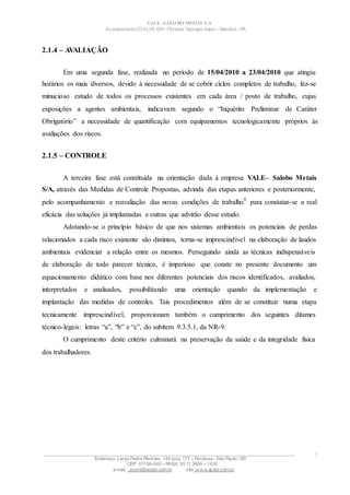 VALE– SALOBO METAIS S/A
Acampamento 03 ALFA S/N- Floresta Tapirapé Aquirí– Marabá – PA
2.1.4 – AVALIAÇÃO
Em uma segunda fase, realizada no período de 15/04/2010 a 23/04/2010 que atingiu
horários os mais diversos, devido à necessidade de se cobrir ciclos completos de trabalho, fez-se
minucioso estudo de todos os processos existentes em cada área / posto de trabalho, cujas
exposições a agentes ambientais, indicavam segundo o “Inquérito Preliminar de Caráter
Obrigatório” a necessidade de quantificação com equipamentos tecnologicamente próprios às
avaliações dos riscos.
2.1.5 – CONTROLE
A terceira fase está constituída na orientação dada à empresa VALE– Salobo Metais
S/A, através das Medidas de Controle Propostas, advinda das etapas anteriores e posteriormente,
pelo acompanhamento e reavaliação das novas condições de trabalho
4
para constatar-se a real
eficácia das soluções já implantadas e outras que advirão desse estudo.
Adotando-se o princípio básico de que nos sistemas ambientais os potenciais de perdas
relacionados a cada risco existente são distintos, torna-se imprescindível na elaboração de laudos
ambientais evidenciar a relação entre os mesmos. Perseguindo ainda as técnicas indispensáveis
de elaboração de todo parecer técnico, é imperioso que conste no presente documento um
equacionamento didático com base nos diferentes potenciais dos riscos identificados, avaliados,
interpretados e analisados, possibilitando uma orientação quando da implementação e
implantação das medidas de controles. Tais procedimentos além de se constituir numa etapa
tecnicamente imprescindível, proporcionam também o cumprimento dos seguintes ditames
técnico-legais: letras “a”, “b” e “c”, do subitem 9.3.5.1, da NR-9.
O cumprimento deste critério culminará na preservação da saúde e da integridade física
dos trabalhadores.
____________________________________________________________________________________________________
Endereço: Largo Padre Péricles, 145 conj. 177 – Perdizes- São Paulo / SP.
CEP: 01156-040 – PABX: 55 11 3666 – 1430
e-mail : apshi@apsbr.com.br site: www.apsbr.com.br
7
 