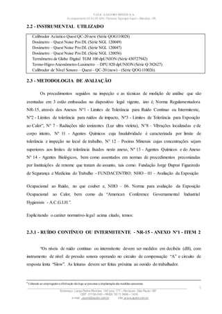 VALE– SALOBO METAIS S/A
Acampamento 03 ALFA S/N- Floresta Tapirapé Aquirí– Marabá – PA
2.2 - INSTRUMENTAL UTILIZADO
Calibrador Acústico Quest QC-20 new (Série QOG110028)
Dosímetro – Quest Noise Pro DL (Série NGL 120049)
Dosímetro – Quest Noise Pro DL (Série NGL 120047)
Dosímetro – Quest Noise Pro DL (Série NGL 120056)
Termômetro de Globo Digital TGM 100 dpUNION (Série 430727942)
Termo-Higro-Anemômetro-Luximetro – DPU 820 dpUNION (Série Q 382627)
Calibrador de Nível Sonoro – Quest– QC-20 (new) – (Série QOG110026).
2.3 - METODOLOGIA DE AVALIAÇÃO
Os procedimentos seguidos na inspeção e as técnicas de medição de análise que são
aventadas em 3 estão embasadas no dispositivo legal vigente, isto é, Norma Regulamentadora
NR-15, através dos Anexos Nº1 - Limites de Tolerância para Ruído Contínuo ou Intermitente,
Nº2 - Limites de tolerância para ruídos de impacto, Nº3 - Limites de Tolerância para Exposição
ao Calor”, N° 7 – Radiações não ionizantes (Luz ultra violeta), N°8 – Vibrações localizadas e de
corpo inteiro, Nº 11 - Agentes Químicos cuja Insalubridade é caracterizada por limite de
tolerância e inspeção no local de trabalho, N° 12 – Poeiras Minerais cujas concentrações sejam
superiores aos limites de tolerância fixados neste anexo, Nº 13 - Agentes Químicos e do Anexo
Nº 14 - Agentes Biológicos, bem como assentados em normas de procedimentos preconizadas
por Instituições de renome que tratam do assunto, tais como: Fundação Jorge Duprat Figueiredo
de Segurança e Medicina do Trabalho - FUNDACENTRO; NHO – 01 – Avaliação da Exposição
Ocupacional ao Ruído, no que couber e, NHO – 06. Norma para avaliação da Exposição
Ocupacional ao Calor, bem como da “American Conference Governamental Industrial
Hygienists - A.C.G.I.H.”.
Explicitando o caráter normativo-legal acima citado, temos:
2.3.1 - RUÍDO CONTÍNUO OU INTERMITENTE - NR-15 - ANEXO Nº1 - ITEM 2
“Os níveis de ruído contínuo ou intermitente devem ser medidos em decibéis (dB), com
instrumento de nível de pressão sonora operando no circuito de compensação “A” e circuito de
resposta lenta “Slow”. As leituras devem ser feitas próxima ao ouvido do trabalhador.
4
Cabendo ao empregadora efetivação tãologo se processe a implantaçãodas medidas saneantes.
____________________________________________________________________________________________________
Endereço: Largo Padre Péricles, 145 conj. 177 – Perdizes- São Paulo / SP.
CEP: 01156-040 – PABX: 55 11 3666 – 1430
e-mail : apshi@apsbr.com.br site: www.apsbr.com.br
8
 