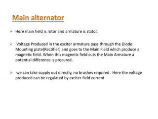  Here main field is rotor and armature is stator.
 Voltage Produced in the exciter armature pass through the Diode
Mounting plate(Rectifier) and goes to the Main Field which produce a
magnetic field. When this magnetic field cuts the Main Armature a
potential difference is procured.
 we can take supply out directly, no brushes required . Here the voltage
produced can be regulated by exciter field current
 