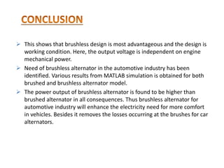  This shows that brushless design is most advantageous and the design is
working condition. Here, the output voltage is independent on engine
mechanical power.
 Need of brushless alternator in the automotive industry has been
identified. Various results from MATLAB simulation is obtained for both
brushed and brushless alternator model.
 The power output of brushless alternator is found to be higher than
brushed alternator in all consequences. Thus brushless alternator for
automotive industry will enhance the electricity need for more comfort
in vehicles. Besides it removes the losses occurring at the brushes for car
alternators.
 