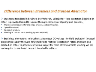  Brushed alternator: In brushed alternator DC voltage for field excitation (located on
rotor) is provided from DC source through contacts of slip ring and brushes.
 Maintenance required for slip rings, brushes, and commutator.
 Speed limitation.
 Losses at brushes.
 Heating of contact parts (cooling system required).
 Brushless alternators: In brushless alternator DC voltage for field excitation (located
on rotor) is supply through rotating bridge rectifier (located on rotor) and high also
located on rotor. To provide excitation supply for main alternator field winding we are
not require to use brush hence it is called brushless.
 