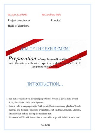 Page 3 of 11
Mr. AJAY AGARHARI Mrs. AradhanaShahi
Project coordinator Principal
HOD of chemistry
AIM OF THE EXPIREMENT
Preparation of soya bean milk and its comparison
with the natural milk with respect to curd formation, effect of
temperature and taste.
INTRODUCTION…
1. Soy milk contains about the same proportion of protein as cow's milk: around
3.5%; also 2% fat, 2.9% carbohydrate.
2. Natural milk is an opaque white fluid secreted by the mammary glands of female
mammal and its main constituent are proteins, carbohydrates, minerals, vitamins,
fats and water and are a complete balanced diet.
3. Fresh cow/buffalo milk is sweetish in taste while soya milk is little sour in taste.
 