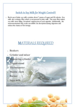 Page 5 of 11
Switch to Soy Milk for Weight Control!!
1. Each cup of plain soy milk contains about 7 grams of sugar and 80 calories. Soy
milk also contains fiber which is not present in dairy milk. The extra fiber makes
soy milk more filling fornatural suppressionof your appetite. Additionally, the
monounsaturated fatty acids can inhibit fat absorptionduring digestion and
reduce the chance of fat storage.
MATERIALS REQUIRED
1. Beakers
2. Grinder and mixer
3. Measuring cylinder
4. Tripod-stand
5. Thermometer
6. Muslin cloth
7. Burner
8. Soya milk
 
